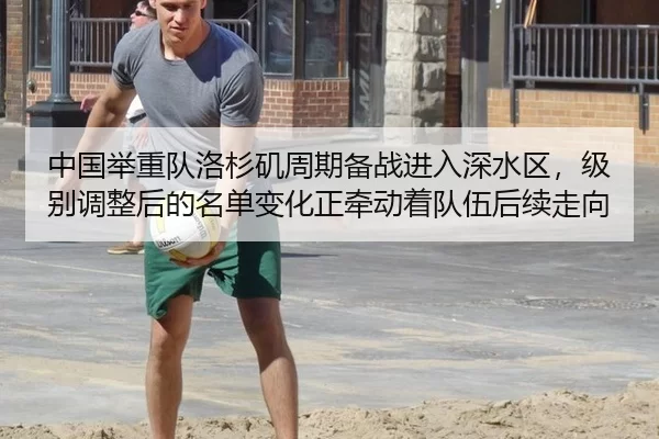 中国举重队洛杉矶周期备战进入深水区，级别调整后的名单变化正牵动着队伍后续走向